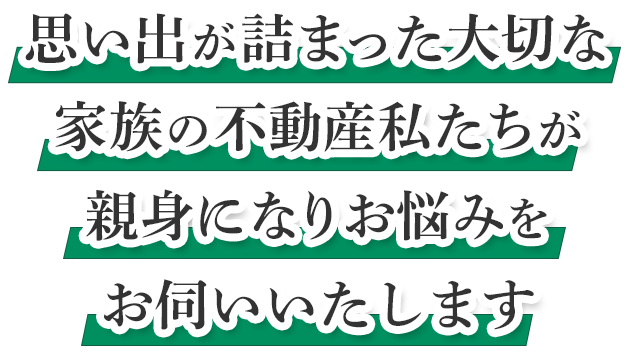 思い出が詰まった大切な家族の不動産私たちが親身になりお悩みをお伺いいたします